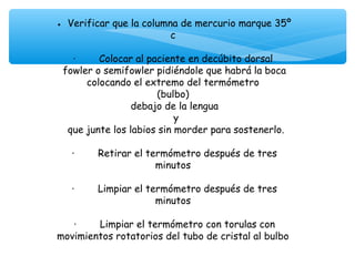 • Verificar que la columna de mercurio marque 35º
                             c
                               
   ·        Colocar al paciente en decúbito dorsal
 fowler o semifowler pidiéndole que habrá la boca
         colocando el extremo del termómetro
                          (bulbo)
                   debajo de la lengua
                              y
  que junte los labios sin morder para sostenerlo.
                               
   ·        Retirar el termómetro después de tres
                          minutos
                               
   ·        Limpiar el termómetro después de tres
                          minutos
                               
    ·        Limpiar el termómetro con torulas con
movimientos rotatorios del tubo de cristal al bulbo
                               
 