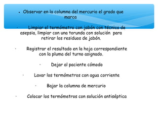 •    Observar en la columna del mercurio el grado que
                                 marca
                                      
 ·        Limpiar el termómetro con jabón con técnica de
    asepsia, limpiar con una torunda con solución para
                    retirar los residuos de jabón.
                                      
·        Registrar el resultado en la hoja correspondiente
                  con la pluma del turno asignado.
                                      
                  ·        Dejar al paciente cómodo
                                      
      ·        Lavar los termómetros con agua corriente
                                      
               ·        Bajar la columna de mercurio
                                      
·        Colocar los termómetros con solución antiséptica
                                      
 