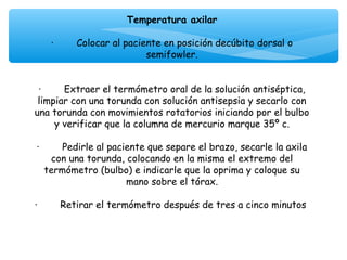 Temperatura axilar
                                     
      ·        Colocar al paciente en posición decúbito dorsal o
                               semifowler.
                                     
                                     
  ·        Extraer el termómetro oral de la solución antiséptica,
 limpiar con una torunda con solución antisepsia y secarlo con
una torunda con movimientos rotatorios iniciando por el bulbo
        y verificar que la columna de mercurio marque 35º c.
                                     
 ·        Pedirle al paciente que separe el brazo, secarle la axila
      con una torunda, colocando en la misma el extremo del
    termómetro (bulbo) e indicarle que la oprima y coloque su
                           mano sobre el tórax.
                                     
·        Retirar el termómetro después de tres a cinco minutos
 