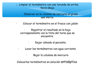 •   Limpiar el termómetro con una torunda de arriba
                             hacia abajo
                                    
 ·        Observar en la columna de mercurio el grado
                             que marca.
                                    
·        Colocar el termómetro en el frasco con jabón
                                    
           ·        Registrar el resultado en la hoja
      correspondiente con la tinta del turno que se
                             encuentra
                                    
                ·        Dejar cómodo al paciente
                                    
   ·        Lavar los termómetros con agua corriente
                                    
              ·        Bajar la columna de mercurio
                                    
 Colocarlos termómetros en solución antiséptica
 