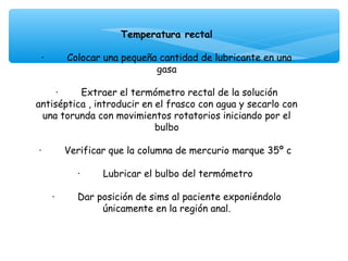 Temperatura rectal

  ·        Colocar una pequeña cantidad de lubricante en una
                                    gasa
                                       
       ·        Extraer el termómetro rectal de la solución
antiséptica , introducir en el frasco con agua y secarlo con
  una torunda con movimientos rotatorios iniciando por el
                                    bulbo
                                       
 ·        Verificar que la columna de mercurio marque 35º c
                                       
               ·        Lubricar el bulbo del termómetro
                                       
      ·        Dar posición de sims al paciente exponiéndolo
                        únicamente en la región anal.
                                       
 