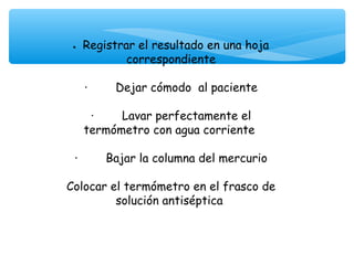 • Registrar el resultado en una hoja
                correspondiente
                        
    ·        Dejar cómodo al paciente
                        
      ·        Lavar perfectamente el
    termómetro con agua corriente
                        
 ·        Bajar la columna del mercurio
                        
Colocar el termómetro en el frasco de
             solución antiséptica
 