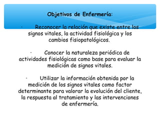  

              Objetivos de Enfermería:
                              
 ·        Reconocer la relación que existe entre los
      signos vitales, la actividad fisiológica y los
               cambios fisiopatológicos.

     ·        Conocer la naturaleza periódica de
actividades fisiológicas como base para evaluar la
               medición de signos vitales.

   ·        Utilizar la información obtenida por la
     medición de los signos vitales como factor
determinante para valorar la evolución del cliente,
 la respuesta al tratamiento y las intervenciones
                      de enfermería.
 