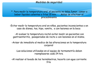 Medidas de seguridad
                                 
                                 
 * Para medir la temperatura oral, el paciente no debe fumar, comer o
    beber líquidos calientes o fríos 15 min.     Antes de efectuar el
                              procedimiento
                                      
                                      
-Evitar medir la temperatura oral en niños, pacientes inconscientes o en
       caso de disnea, tos, hipo, vomito, o con lesiones en la boca
                                      
     -Al evaluar la temperatura rectal evitar medir en pacientes con
   gastroenteritis, posoperados de recto o con lesiones en el mismo.
                                      
  -Avisar de inmediato al medico de las alteraciones en la temperatura
                                 corporal

     -Las soluciones utilizadas en el equipo de termometría deben
                        reemplazarse cada 24 hrs.
                                      
 -Al realizar el lavado de los termómetros, hacerlo con agua corriente
                                   fría
 
