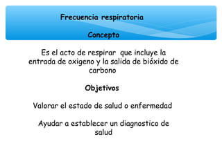 Frecuencia respiratoria
                     
                Concepto

   Es el acto de respirar que incluye la
entrada de oxigeno y la salida de bióxido de
                 carbono
                      
                Objetivos

 Valorar el estado de salud o enfermedad
                      
  Ayudar a establecer un diagnostico de
                   salud
 