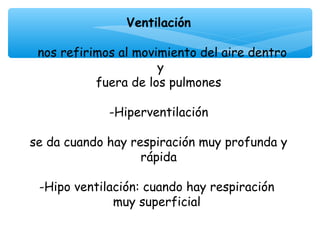 Ventilación

 nos refirimos al movimiento del aire dentro
                      y
           fuera de los pulmones
                       
             -Hiperventilación

se da cuando hay respiración muy profunda y
                   rápida

 -Hipo ventilación: cuando hay respiración
              muy superficial
                       
 