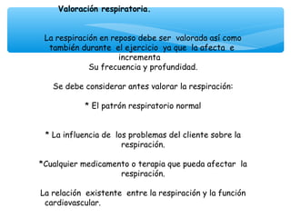 Valoración respiratoria.
                            
                            
 La respiración en reposo debe ser valorada así como
  también durante el ejercicio ya que la afecta e
                     incrementa
             Su frecuencia y profundidad.
                            
   Se debe considerar antes valorar la respiración:
                            
            * El patrón respiratorio normal


 * La influencia de los problemas del cliente sobre la
                      respiración.
                            
*Cualquier medicamento o terapia que pueda afectar la
                      respiración.
                            
La relación existente entre la respiración y la función
 cardiovascular.
                            
 