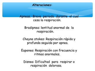Alteraciones:
                     
                     
Apneas.: Breve periodo durante el cual
         cesa la respiración.
                     
   Bradipnea: lentitud anormal de la
            respiración.
                     
  Cheyne stokes: Respiración rápida y
    profunda seguida por apnea.
                     
 Eupenea: Respiración con frecuencia y
          ritmos anormales.
                     
  Disnea: Dificultad para respirar o
       respiración dolorosa.
 