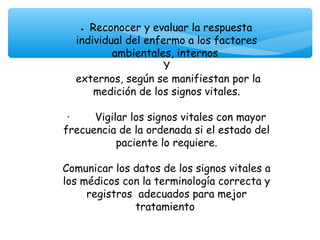 • Reconocer y evaluar la respuesta
  individual del enfermo a los factores
          ambientales, internos
                    Y
  externos, según se manifiestan por la
      medición de los signos vitales.

 ·        Vigilar los signos vitales con mayor
frecuencia de la ordenada si el estado del
               paciente lo requiere.

Comunicar los datos de los signos vitales a
los médicos con la terminología correcta y
     registros adecuados para mejor
               tratamiento
 