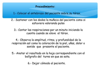 Procedimiento:
                               
  1.- Colocar el antebrazo del paciente sobre su tórax.
                               
2.- Sostener con los dedos la muñeca del paciente como si
                  estuviera valorando pulso
                               
  3.- Contar las respiraciones por un minuto iniciando la
             cuenta cuando se eleve el tórax.
                               
    4.- Observa la amplitud, ritmo, y profundidad de la
respiración así como la coloración de la piel, uñas, dolor o
             sonido que presente el paciente.
                               
5.- Anotar el resultado en la hoja correspondiente con el
            bolígrafo del turno en que se esta.

             6.- Dejar cómodo al paciente.
 