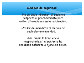 Medidas de seguridad
                    
 -No se debe informar al paciente
   respecto al procedimiento para
evitar alteraciones en la respiración.
                    
 -Avisar de inmediato al medico de
      cualquier anormalidad.
                    
      -No medir la frecuencia
    respiratoria si el paciente ha
realizado esfuerzo o ejercicio físico.

                   
 