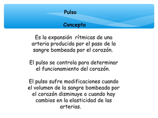 Pulso
                   
              Concepto

  Es la expansión rítmicas de una
 arteria producida por el paso de la
 sangre bombeada por el corazón.

El pulso se controla para determinar
   el funcionamiento del corazón.

El pulso sufre modificaciones cuando
el volumen de la sangre bombeada por
  el corazón disminuye o cuando hay
    cambios en la elasticidad de las
             arterias.
 