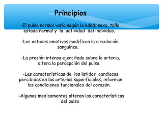  

                     Principios
                               
     -El pulso normal varía según la edad, sexo, talla,
      estado normal y la actividad del individuo.
                               
     -Los estados emotivos modifican la circulación
                        sanguínea.
                               
     -La presión intensa ejercitada sobre la arteria,
              altera la percepción del pulso.
                               
      -Las características de los latidos cardiacos
    percibidas en las arterias superficiales, informan
         las condiciones funcionales del corazón.

    -Algunos medicamentos alteran las características
                      del pulso
 