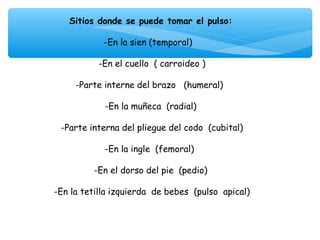 Sitios donde se puede tomar el pulso:
                         
           -En la sien (temporal)

            -En el cuello ( carroideo )
                            
      -Parte interne del brazo (humeral)
                            
              -En la muñeca (radial)
                            
  -Parte interna del pliegue del codo (cubital)
                            
              -En la ingle (femoral)
                            
          -En el dorso del pie (pedio)
                            
-En la tetilla izquierda de bebes (pulso apical)

                         
 