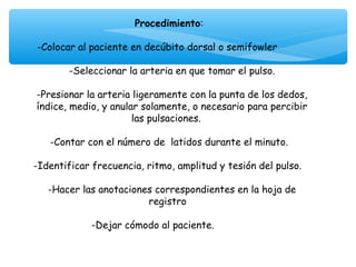 Procedimiento:
                                 
 -Colocar al paciente en decúbito dorsal o semifowler
                                 
         -Seleccionar la arteria en que tomar el pulso.
                                 
 -Presionar la arteria ligeramente con la punta de los dedos,
 índice, medio, y anular solamente, o necesario para percibir
                       las pulsaciones.
                                 
    -Contar con el número de latidos durante el minuto.
                                 
-Identificar frecuencia, ritmo, amplitud y tesión del pulso.

   -Hacer las anotaciones correspondientes en la hoja de
                        registro
                              
            -Dejar cómodo al paciente.
 