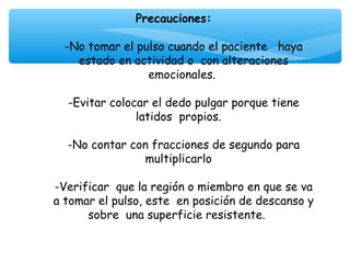 Precauciones:
                          
  -No tomar el pulso cuando el paciente haya
     estado en actividad o con alteraciones
                   emocionales.
                          
   -Evitar colocar el dedo pulgar porque tiene
                latidos propios.
                          
   -No contar con fracciones de segundo para
                  multiplicarlo
                          
-Verificar que la región o miembro en que se va
a tomar el pulso, este en posición de descanso y
       sobre una superficie resistente.
 