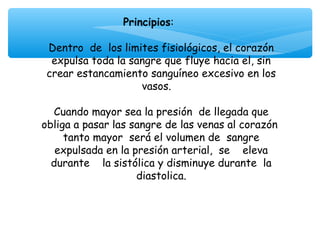 Principios:
                          
 Dentro de los limites fisiológicos, el corazón
  expulsa toda la sangre que fluye hacia el, sin
 crear estancamiento sanguíneo excesivo en los
                     vasos.

  Cuando mayor sea la presión de llegada que
obliga a pasar las sangre de las venas al corazón
     tanto mayor será el volumen de sangre
   expulsada en la presión arterial, se eleva
  durante la sistólica y disminuye durante la
                    diastolica.
                          
 