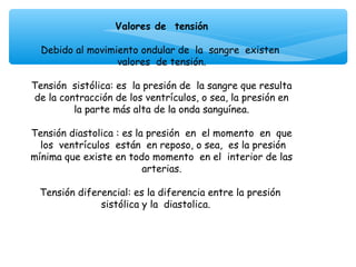 Valores de tensión
                               
  Debido al movimiento ondular de la sangre existen
                    valores de tensión.
                               
Tensión sistólica: es la presión de la sangre que resulta
 de la contracción de los ventrículos, o sea, la presión en
          la parte más alta de la onda sanguínea.
                               
Tensión diastolica : es la presión en el momento en que
  los ventrículos están en reposo, o sea, es la presión
mínima que existe en todo momento en el interior de las
                          arterias.
                               
  Tensión diferencial: es la diferencia entre la presión
                sistólica y la diastolica.
 