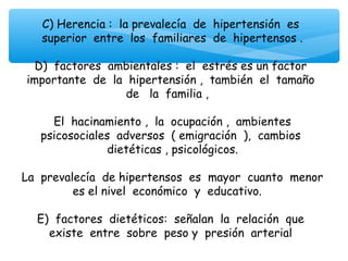C) Herencia : la prevalecía de hipertensión es
    superior entre los familiares de hipertensos .
                               
   D) factores ambientales : el estrés es un factor
 importante de la hipertensión , también el tamaño
                     de la familia ,
                               
      El hacinamiento , la ocupación , ambientes
    psicosociales adversos ( emigración ), cambios
                 dietéticas , psicológicos.
                               
La prevalecía de hipertensos es mayor cuanto menor
          es el nivel económico y educativo.
                               
   E) factores dietéticos: señalan la relación que
     existe entre sobre peso y presión arterial
 