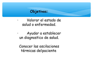 Objetivos:
                 
·        Valorar el estado de
     salud o enfermedad.

·        Ayudar a establecer
  un diagnostico de salud.

 Conocer las oscilaciones
  térmicas del paciente
 
