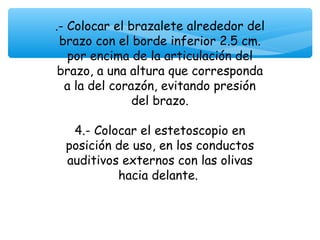 .- Colocar el brazalete alrededor del
 brazo con el borde inferior 2.5 cm.
   por encima de la articulación del
 brazo, a una altura que corresponda
  a la del corazón, evitando presión
               del brazo.
                     
    4.- Colocar el estetoscopio en
   posición de uso, en los conductos
   auditivos externos con las olivas
            hacia delante.
 