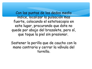 Con las puntas de los dedos medio
   índice, localizar la pulsación mas
 fuerte, colocando el estetoscopio en
  este lugar, procurando que éste no
quede por abajo del brazalete, pero sí,
    que toque la piel sin presionar.

Sostener la perilla que de caucho con la
 mano contraria y cerrar la válvula del
               tornillo.
 