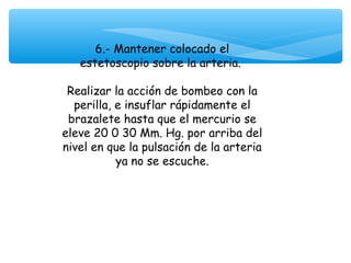  

          6.- Mantener colocado el
       estetoscopio sobre la arteria.

     Realizar la acción de bombeo con la
      perilla, e insuflar rápidamente el
     brazalete hasta que el mercurio se
    eleve 20 0 30 Mm. Hg. por arriba del
    nivel en que la pulsación de la arteria
               ya no se escuche.
 