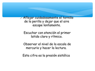 .- Aflojar cuidadosamente el tornillo
    de la perilla y dejar que el aire
          escape lentamente.

  Escuchar con atención el primer
      latido claro y rítmico.

  Observar el nivel de la escala de
   mercurio y hacer la lectura.

 Esta cifra es la presión sistólica
 