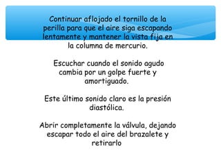 Continuar aflojado el tornillo de la
perilla para que el aire siga escapando
lentamente y mantener la vista fija en
        la columna de mercurio.

    Escuchar cuando el sonido agudo
     cambia por un golpe fuerte y
            amortiguado.

 Este último sonido claro es la presión
              diastólica.

Abrir completamente la válvula, dejando
 escapar todo el aire del brazalete y
              retirarlo
 