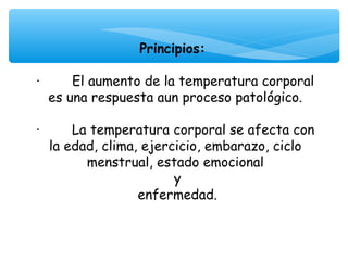 Principios:
                          
·        El aumento de la temperatura corporal
   es una respuesta aun proceso patológico.

·        La temperatura corporal se afecta con
   la edad, clima, ejercicio, embarazo, ciclo
           menstrual, estado emocional
                        y
                  enfermedad.
 