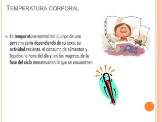 TEMPERATURA CORPORAL



La temperatura normal del cuerpo de una
persona varía dependiendo de su sexo, su
actividad reciente, el consumo de alimentos y
líquidos, la hora del día y, en las mujeres, de la
fase del ciclo menstrual en la que se encuentren.

 