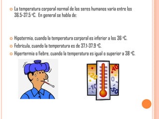 

La temperatura corporal normal de los seres humanos varía entre los
36.5-37.5 oC. En general se habla de:

Hipotermia, cuando la temperatura corporal es inferior a los 36 oC.
 Febrícula, cuando la temperatura es de 37.1-37.9 oC.
 Hipertermia o fiebre, cuando la temperatura es igual o superior a 38 oC.


 