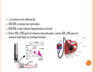 La lectura con valores de:
 120/80 o menos son normales
 140/90 o más indican hipertensión arterial
 Entre 120 y 139 para el número más elevado, o entre 80 y 89 para el
número más bajo es prehipertensión


 