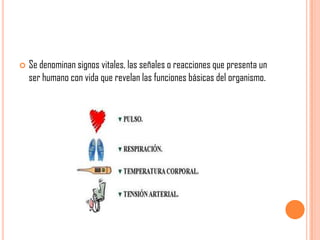 

Se denominan signos vitales, las señales o reacciones que presenta un
ser humano con vida que revelan las funciones básicas del organismo.

 