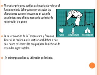 





Al prestar primeros auxilios es importante valorar el
funcionamiento del organismo y detectar las
alteraciones que son frecuentes en caso de
accidentes; para ello es necesario controlar la
respiración y el pulso.

La determinación de la Temperatura y Prensión
Arterial se realiza a nivel institucional debido a que
casi nunca poseemos los equipos para la medición de
estos dos signos vitales.

En primeros auxilios su utilización es limitada.

 