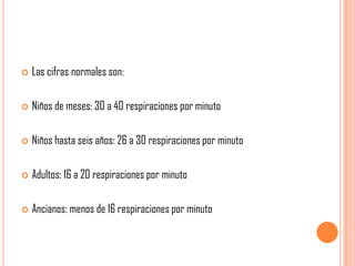 

Las cifras normales son:



Niños de meses: 30 a 40 respiraciones por minuto



Niños hasta seis años: 26 a 30 respiraciones por minuto



Adultos: 16 a 20 respiraciones por minuto



Ancianos: menos de 16 respiraciones por minuto

 