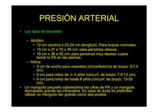 PRESIÓN ARTERIAL
• Los tipos de brazalete
– Adultos:
• 12 cm (ancho) x 23-24 cm (longitud). Para brazos normales.
• 15 cm x 31 o 15 x 39 cm: para personas obesas.
• 18 cm x 36 a 50 cm: para personas muy obesas o para
tomar la PA en las piernas.
– Niños:
• 3 cm de ancho para neonatos (circunferencia de brazo: 5-7,5
cm).
• 5 cm para niños de 1- 4 años (circunf. de brazo: 7,5-13 cm).
• 9 cm para niños de hasta 8 años (circunf. de brazo: 13-20
cm).
• Un manguito pequeño sobreestima las cifras de PA y un manguito
demasiado grande las infravalora. En caso de duda es preferible
utilizar un manguito tan grande como sea posible.
 