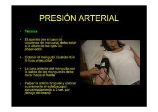PRESIÓN ARTERIAL
• Técnica
• El aparato (en el caso de
columnas de mercurio) debe estar
a la altura de los ojos del
observador.
• Colocar el manguito dejando libre
la fosa antecubital.
• La cara anterior del manguito con
la salida de las mangueras debe
mirar hacia el frente
• Palpar la arteria braquial y colocar
suavemente el estetoscopio
aproximadamente a 2 cm. por
debajo del brazal.
 
