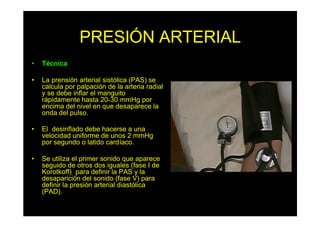 PRESIÓN ARTERIAL
• Técnica
• La prensión arterial sistólica (PAS) se
calcula por palpación de la arteria radial
y se debe inflar el manguito
rápidamente hasta 20-30 mmHg por
encima del nivel en que desaparece la
onda del pulso.
• El desinflado debe hacerse a una
velocidad uniforme de unos 2 mmHg
por segundo o latido cardíaco.
• Se utiliza el primer sonido que aparece
seguido de otros dos iguales (fase I de
Korotkoff) para definir la PAS y la
desaparición del sonido (fase V) para
definir la presión arterial diastólica
(PAD).
 