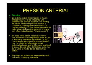 PRESIÓN ARTERIAL
• Técnica.
• En la toma inicial debe medirse la PA en
ambos brazos, y si se encuentra una
diferencia de presión superior a 10 mmHg
se deben valorar las posibles causas y
considerar como presión del individuo la
medida más alta. En las visitas sucesivas se
determinará la PA únicamente en el brazo
con cifras más elevadas (“brazo control”).
• En cada visita deben hacerse al menos
dos tomas de la PA separadas entre sí por
2 minutos y promediar los valores. Si las
primeras dos lecturas difieren en más de 5
mm Hg, deberían efectuarse tomas
adicionales hasta que la diferencia sea igual
o menor de esta cifra. Considerar como PA
de la visita la media de las dos últimas
tomas.
• Si existe una arritmia se recomienda medir
la PA cinco veces y promediar.
.
 