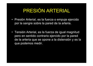 PRESIÓN ARTERIAL
• Presión Arterial, es la fuerza o empuje ejercido
por la sangre sobre la pared de la arteria.
• Tensión Arterial, es la fuerza de igual magnitud
pero en sentido contrario ejercido por la pared
de la arteria que se opone a la distensión y es la
que podemos medir.
 