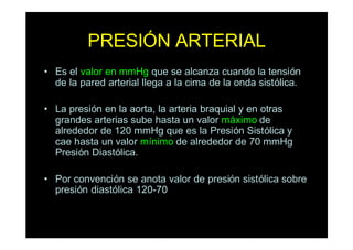 PRESIÓN ARTERIAL
• Es el valor en mmHg que se alcanza cuando la tensión
de la pared arterial llega a la cima de la onda sistólica.
• La presión en la aorta, la arteria braquial y en otras
grandes arterias sube hasta un valor máximo de
alrededor de 120 mmHg que es la Presión Sistólica y
cae hasta un valor mínimo de alrededor de 70 mmHg
Presión Diastólica.
• Por convención se anota valor de presión sistólica sobre
presión diastólica 120-70
 