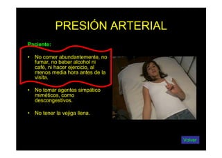 PRESIÓN ARTERIAL
Paciente:
• No comer abundantemente, no
fumar, no beber alcohol ni
café, ni hacer ejercicio, al
menos media hora antes de la
visita.
• No tomar agentes simpático
miméticos, como
descongestivos.
• No tener la vejiga llena.
Volver
 
