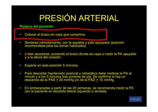 PRESIÓN ARTERIAL
Postura del paciente:
• Colocar el brazo sin ropa que comprima.
• Sentarse cómodamente, con la espalda y piés apoyados (posición
recomendada para las tomas habituales)
• o bien acostarse, poniendo el brazo donde se vaya a medir la PA apoyado
y a la altura del corazón.
• Esperar en esta posición 5 minutos.
• Para descartar hipotensión postural u ortostática debe medirse la PA al
minuto y a los 5 minutos tras ponerse de pie. Se confirma si hay un
descenso de la PAS > 20 mmHg y/o de la PAD > 10 mmHg.
• En embarazadas a partir de las 20 semanas, se recomienda medir la PA
con la paciente en decúbito lateral izquierdo o sentada.
Volver
 