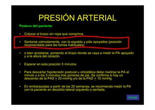 PRESIÓN ARTERIAL
Postura del paciente:
• Colocar el brazo sin ropa que comprima.
• Sentarse cómodamente, con la espalda y piés apoyados (posición
recomendada para las tomas habituales)
• o bien acostarse, poniendo el brazo donde se vaya a medir la PA apoyado
y a la altura del corazón.
• Esperar en esta posición 5 minutos.
• Para descartar hipotensión postural u ortostática debe medirse la PA al
minuto y a los 5 minutos tras ponerse de pie. Se confirma si hay un
descenso de la PAS > 20 mmHg y/o de la PAD > 10 mmHg.
• En embarazadas a partir de las 20 semanas, se recomienda medir la PA
con la paciente en decúbito lateral izquierdo o sentada.
Volver
 
