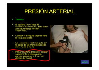 PRESIÓN ARTERIAL
• Técnica
• El aparato (en el caso de
columnas de mercurio) debe estar
a la altura de los ojos del
observador.
• Colocar el manguito dejando libre
la fosa antecubital.
• La cara anterior del manguito con
la salida de las mangueras debe
mirar hacia el frente
• Palpar la arteria braquial y colocar
suavemente el estetoscopio
aproximadamente a 2 cm. por
debajo del brazal.
Volver
 