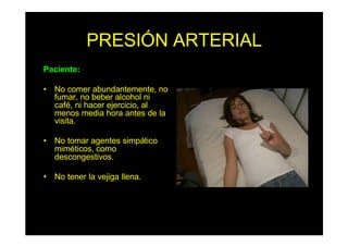 PRESIÓN ARTERIAL
Paciente:
• No comer abundantemente, no
fumar, no beber alcohol ni
café, ni hacer ejercicio, al
menos media hora antes de la
visita.
• No tomar agentes simpático
miméticos, como
descongestivos.
• No tener la vejiga llena.
 