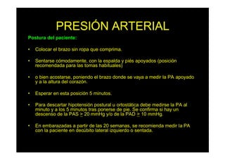 PRESIÓN ARTERIAL
Postura del paciente:
• Colocar el brazo sin ropa que comprima.
• Sentarse cómodamente, con la espalda y piés apoyados (posición
recomendada para las tomas habituales)
• o bien acostarse, poniendo el brazo donde se vaya a medir la PA apoyado
y a la altura del corazón.
• Esperar en esta posición 5 minutos.
• Para descartar hipotensión postural u ortostática debe medirse la PA al
minuto y a los 5 minutos tras ponerse de pie. Se confirma si hay un
descenso de la PAS > 20 mmHg y/o de la PAD > 10 mmHg.
• En embarazadas a partir de las 20 semanas, se recomienda medir la PA
con la paciente en decúbito lateral izquierdo o sentada.
 