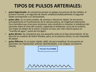 TIPOS DE PULSOS ARTERIALES:
• pulso bigeminado. Se caracteriza porque se palpan secuencias de dos latidos, el
primero normal, y el segundo de menor amplitud (habitualmente el segundo
latido corresponde a un extrasístole).
• pulso céler. Es un pulso amplio, de ascenso y descenso rápido. Se encuentra
principalmente en insuficiencias de la válvula aórtica, de magnitud importante.
Una maniobra que sirve para reconocer esta condición es levantar el antebrazo del
paciente sobre el nivel del corazón, palpando el antebrazo, cerca de la muñeca,
con todos los dedos de la mano: el pulso se hace aún más notorio (pulso en
“martillo de agua”; pulso de Corrigan).
• pulso dícroto. Se caracteriza por una pequeña onda en la fase descendente. Se ha
descrito en cuadros de fiebre tifoidea, pero, en la práctica clínica, es casi imposible
de palpar.
• pulso filiforme. Es un pulso rápido, débil, de poca amplitud. Se encuentra en
pacientes con hipotensión arterial, deshidratados, o en colapso circulatorio
(shock).
 