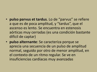 • pulso parvus et tardus. Lo de “parvus” se refiere
a que es de poca amplitud, y “tardus”, que el
ascenso es lento. Se encuentra en estenosis
aórticas muy cerradas (es una condición bastante
difícil de captar)
• pulso alternante: Se caracteriza porque se
aprecia una secuencia de un pulso de amplitud
normal, seguido por otro de menor amplitud, en
el contexto de un ritmo regular. Se ve en
insuficiencias cardíacas muy avanzadas
 